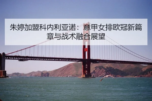 朱婷加盟科内利亚诺：意甲女排欧冠新篇章与战术融合展望